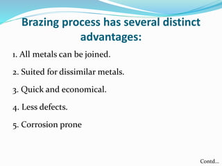 Brazing process has several distinct
advantages:
1. All metals can be joined.
2. Suited for dissimilar metals.
3. Quick and economical.
4. Less defects.
5. Corrosion prone
Contd…
 