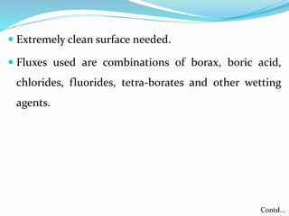  Extremely clean surface needed.
 Fluxes used are combinations of borax, boric acid,
chlorides, fluorides, tetra-borates and other wetting
agents.
Contd…
 