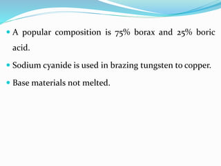  A popular composition is 75% borax and 25% boric
acid.
 Sodium cyanide is used in brazing tungsten to copper.
 Base materials not melted.
 