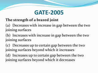 GATE-2005
The strength of a brazed joint
(a) Decreases with increase in gap between the two
joining surfaces
(b) Increases with increase in gap between the two
joining surfaces
(c) Decreases up to certain gap between the two
joining surfaces beyond which it increases
(d) Increases up to certain gap between the two
joining surfaces beyond which it decreases
 