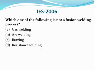 IES-2006
Which one of the following is not a fusion welding
process?
(a) Gas welding
(b) Arc welding
(c) Brazing
(d) Resistance welding
 