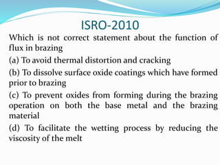 ISRO-2010
Which is not correct statement about the function of
flux in brazing
(a) To avoid thermal distortion and cracking
(b) To dissolve surface oxide coatings which have formed
prior to brazing
(c) To prevent oxides from forming during the brazing
operation on both the base metal and the brazing
material
(d) To facilitate the wetting process by reducing the
viscosity of the melt
 