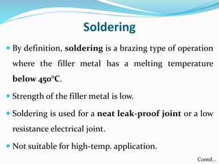 Soldering
 By definition, soldering is a brazing type of operation
where the filler metal has a melting temperature
below 450°C.
 Strength of the filler metal is low.
 Soldering is used for a neat leak-proof joint or a low
resistance electrical joint.
 Not suitable for high-temp. application.
Contd…
 