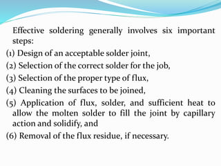 Effective soldering generally involves six important
steps:
(1) Design of an acceptable solder joint,
(2) Selection of the correct solder for the job,
(3) Selection of the proper type of flux,
(4) Cleaning the surfaces to be joined,
(5) Application of flux, solder, and sufficient heat to
allow the molten solder to fill the joint by capillary
action and solidify, and
(6) Removal of the flux residue, if necessary.
 
