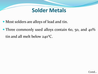 Solder Metals
 Most solders are alloys of lead and tin.
 Three commonly used alloys contain 60, 50, and 40%
tin and all melt below 240°C.
Contd…
 