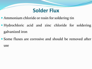 Solder Flux
 Ammonium chloride or rosin for soldering tin
 Hydrochloric acid and zinc chloride for soldering
galvanized iron
 Some fluxes are corrosive and should be removed after
use
 