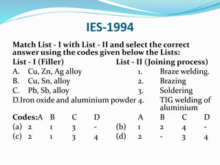 IES-1994
Match List - I with List - II and select the correct
answer using the codes given below the Lists:
List - I (Filler) List - II (Joining process)
A. Cu, Zn, Ag alloy 1. Braze welding.
B. Cu, Sn, alloy 2. Brazing
C. Pb, Sb, alloy 3. Soldering
D.Iron oxide and aluminium powder 4. TIG welding of
aluminium
Codes:A B C D A B C D
(a) 2 1 3 - (b) 1 2 4 -
(c) 2 1 3 4 (d) 2 - 3 4
 