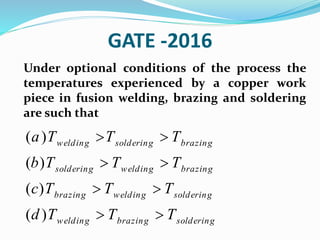 GATE -2016
Under optional conditions of the process the
temperatures experienced by a copper work
piece in fusion welding, brazing and soldering
are such that
( )
( )
( )
( )
welding soldering brazing
soldering welding brazing
brazing welding soldering
welding brazing soldering
a T T T
b T T T
c T T T
d T T T
 
 
 
 
 