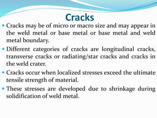 Cracks
 Cracks may be of micro or macro size and may appear in
the weld metal or base metal or base metal and weld
metal boundary.
 Different categories of cracks are longitudinal cracks,
transverse cracks or radiating/star cracks and cracks in
the weld crater.
 Cracks occur when localized stresses exceed the ultimate
tensile strength of material.
 These stresses are developed due to shrinkage during
solidification of weld metal.
 