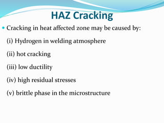 HAZ Cracking
 Cracking in heat affected zone may be caused by:
(i) Hydrogen in welding atmosphere
(ii) hot cracking
(iii) low ductility
(iv) high residual stresses
(v) brittle phase in the microstructure
 