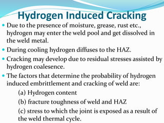 Hydrogen Induced Cracking
 Due to the presence of moisture, grease, rust etc.,
hydrogen may enter the weld pool and get dissolved in
the weld metal.
 During cooling hydrogen diffuses to the HAZ.
 Cracking may develop due to residual stresses assisted by
hydrogen coalesence.
 The factors that determine the probability of hydrogen
induced embrittlement and cracking of weld are:
(a) Hydrogen content
(b) fracture toughness of weld and HAZ
(c) stress to which the joint is exposed as a result of
the weld thermal cycle.
 