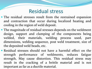 Residual stress
 The residual stresses result from the restrained expansion
and contraction that occur during localized heating and
cooling in the region of weld deposit.
 The magnitude of residual stresses depends on the weldment
design, support and clamping of the components being
welded, their materials, welding process used, part
dimensions, welding sequence, post weld treatment, size of
the deposited weld beads, etc.
 Residual stresses should not have a harmful effect on the
strength performance of weldments, reduces fatigue
strength, May cause distortion. This residual stress may
result in the cracking of a brittle material and is not
important as far as a ductile material.
 