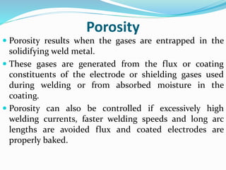 Porosity
 Porosity results when the gases are entrapped in the
solidifying weld metal.
 These gases are generated from the flux or coating
constituents of the electrode or shielding gases used
during welding or from absorbed moisture in the
coating.
 Porosity can also be controlled if excessively high
welding currents, faster welding speeds and long arc
lengths are avoided flux and coated electrodes are
properly baked.
 