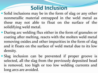 Solid Inclusion
 Solid inclusions may be in the form of slag or any other
nonmetallic material entrapped in the weld metal as
these may not able to float on the surface of the
solidifying weld metal.
 During arc welding flux either in the form of granules or
coating after melting, reacts with the molten weld metal
removing oxides and other impurities in the form of slag
and it floats on the surface of weld metal due to its low
density.
 Slag inclusion can be prevented if proper groove is
selected, all the slag from the previously deposited bead
is removed, too high or too low welding currents and
long arcs are avoided.
 