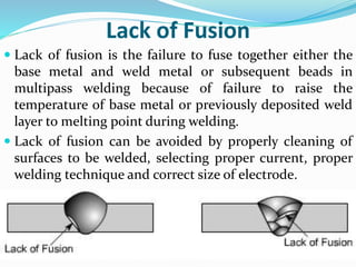 Lack of Fusion
 Lack of fusion is the failure to fuse together either the
base metal and weld metal or subsequent beads in
multipass welding because of failure to raise the
temperature of base metal or previously deposited weld
layer to melting point during welding.
 Lack of fusion can be avoided by properly cleaning of
surfaces to be welded, selecting proper current, proper
welding technique and correct size of electrode.
 