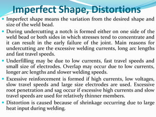 Imperfect Shape, Distortions
 Imperfect shape means the variation from the desired shape and
size of the weld bead.
 During undercutting a notch is formed either on one side of the
weld bead or both sides in which stresses tend to concentrate and
it can result in the early failure of the joint. Main reasons for
undercutting are the excessive welding currents, long arc lengths
and fast travel speeds.
 Underfilling may be due to low currents, fast travel speeds and
small size of electrodes. Overlap may occur due to low currents,
longer arc lengths and slower welding speeds.
 Excessive reinforcement is formed if high currents, low voltages,
slow travel speeds and large size electrodes are used. Excessive
root penetration and sag occur if excessive high currents and slow
travel speeds are used for relatively thinner members.
 Distortion is caused because of shrinkage occurring due to large
heat input during welding.
 