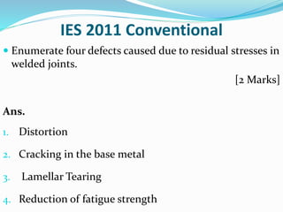 IES 2011 Conventional
 Enumerate four defects caused due to residual stresses in
welded joints.
[2 Marks]
Ans.
1. Distortion
2. Cracking in the base metal
3. Lamellar Tearing
4. Reduction of fatigue strength
 