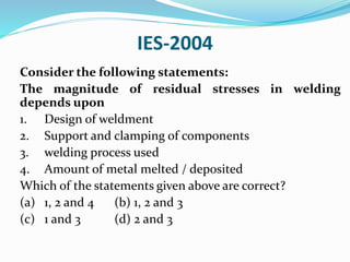IES-2004
Consider the following statements:
The magnitude of residual stresses in welding
depends upon
1. Design of weldment
2. Support and clamping of components
3. welding process used
4. Amount of metal melted / deposited
Which of the statements given above are correct?
(a) 1, 2 and 4 (b) 1, 2 and 3
(c) 1 and 3 (d) 2 and 3
 