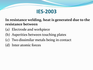 IES-2003
In resistance welding, heat is generated due to the
resistance between
(a) Electrode and workpiece
(b) Asperities between touching plates
(c) Two dissimilar metals being in contact
(d) Inter atomic forces
 