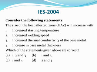 IES-2004
Consider the following statements:
The size of the heat affected zone (HAZ) will increase with
1. Increased starting temperature
2. Increased welding speed
3. Increased thermal conductivity of the base metal
4. Increase in base metal thickness
Which of the statements given above are correct?
(a) 1, 2 and 3 (b) 1 and 3
(c) 1 and 4 (d) 2 and 3
 