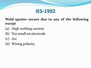 IES-1992
Weld spatter occurs due to any of the following
except
(a) High welding current
(b) Too small an electrode
(c) Arc
(d) Wrong polarity
 