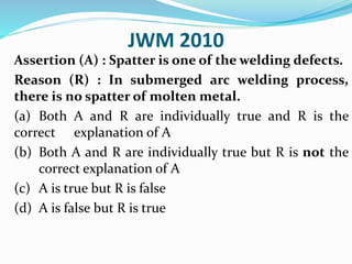 JWM 2010
Assertion (A) : Spatter is one of the welding defects.
Reason (R) : In submerged arc welding process,
there is no spatter of molten metal.
(a) Both A and R are individually true and R is the
correct explanation of A
(b) Both A and R are individually true but R is not the
correct explanation of A
(c) A is true but R is false
(d) A is false but R is true
 