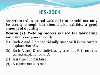IES-2004
Assertion (A): A sound welded joint should not only
be strong enough but should also exhibits a good
amount of ductility
Reason (R): Welding process is used for fabricating
mild steel components only
(a) Both A and R are individually true and R is the correct
explanation of A
(b) Both A and R are individually true but R is not the
correct explanation of A
(c) A is true but R is false
(d) A is false but R is true
 