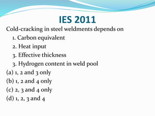 IES 2011
Cold-cracking in steel weldments depends on
1. Carbon equivalent
2. Heat input
3. Effective thickness
3. Hydrogen content in weld pool
(a) 1, 2 and 3 only
(b) 1, 2 and 4 only
(c) 2, 3 and 4 only
(d) 1, 2, 3 and 4
 