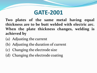 GATE-2001
Two plates of the same metal having equal
thickness are to be butt welded with electric arc.
When the plate thickness changes, welding is
achieved by
(a) Adjusting the current
(b) Adjusting the duration of current
(c) Changing the electrode size
(d) Changing the electrode coating
 