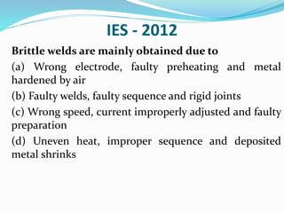 IES - 2012
Brittle welds are mainly obtained due to
(a) Wrong electrode, faulty preheating and metal
hardened by air
(b) Faulty welds, faulty sequence and rigid joints
(c) Wrong speed, current improperly adjusted and faulty
preparation
(d) Uneven heat, improper sequence and deposited
metal shrinks
 