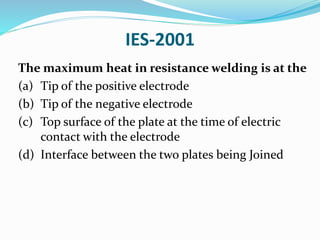IES-2001
The maximum heat in resistance welding is at the
(a) Tip of the positive electrode
(b) Tip of the negative electrode
(c) Top surface of the plate at the time of electric
contact with the electrode
(d) Interface between the two plates being Joined
 
