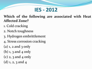 IES - 2012
Which of the following are associated with Heat
Affected Zone?
1. Cold cracking
2. Notch toughness
3. Hydrogen embrittlement
4. Stress corrosion cracking
(a) 1, 2 and 3 only
(b) 1, 3 and 4 only
(c) 2, 3 and 4 only
(d) 1, 2, 3 and 4
 