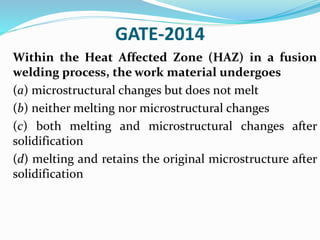 GATE-2014
Within the Heat Affected Zone (HAZ) in a fusion
welding process, the work material undergoes
(a) microstructural changes but does not melt
(b) neither melting nor microstructural changes
(c) both melting and microstructural changes after
solidification
(d) melting and retains the original microstructure after
solidification
 