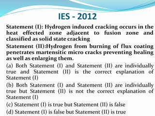 IES - 2012
Statement (I): Hydrogen induced cracking occurs in the
heat effected zone adjacent to fusion zone and
classified as solid state cracking
Statement (II):Hydrogen from burning of flux coating
penetrates martensitic micro cracks preventing healing
as well as enlarging them.
(a) Both Statement (I) and Statement (II) are individually
true and Statement (II) is the correct explanation of
Statement (I)
(b) Both Statement (I) and Statement (II) are individually
true but Statement (II) is not the correct explanation of
Statement (I)
(c) Statement (I) is true but Statement (II) is false
(d) Statement (I) is false but Statement (II) is true
 