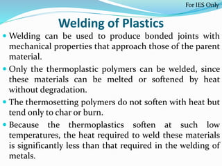 Welding of Plastics
 Welding can be used to produce bonded joints with
mechanical properties that approach those of the parent
material.
 Only the thermoplastic polymers can be welded, since
these materials can be melted or softened by heat
without degradation.
 The thermosetting polymers do not soften with heat but
tend only to char or burn.
 Because the thermoplastics soften at such low
temperatures, the heat required to weld these materials
is significantly less than that required in the welding of
metals.
For IES Only
 
