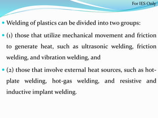  Welding of plastics can be divided into two groups:
 (1) those that utilize mechanical movement and friction
to generate heat, such as ultrasonic welding, friction
welding, and vibration welding, and
 (2) those that involve external heat sources, such as hot-
plate welding, hot-gas welding, and resistive and
inductive implant welding.
For IES Only
 