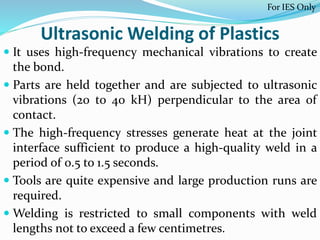 Ultrasonic Welding of Plastics
 It uses high-frequency mechanical vibrations to create
the bond.
 Parts are held together and are subjected to ultrasonic
vibrations (20 to 40 kH) perpendicular to the area of
contact.
 The high-frequency stresses generate heat at the joint
interface sufficient to produce a high-quality weld in a
period of 0.5 to 1.5 seconds.
 Tools are quite expensive and large production runs are
required.
 Welding is restricted to small components with weld
lengths not to exceed a few centimetres.
For IES Only
 