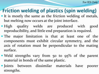 Friction welding of plastics (spin welding)
 It is mostly the same as the friction welding of metals,
but melting now occurs at the joint interface.
 High quality welds are produced with good
reproducibility, and little end preparation is required.
 The major limitation is that at least one of the
components must exhibit circular symmetry, and the
axis of rotation must be perpendicular to the mating
surface.
 Weld strengths vary from 50 to 95% of the parent
material in bonds of the same plastic.
 Joints between dissimilar materials have poorer
strengths.
For IES Only
 