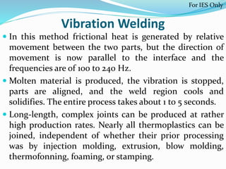 Vibration Welding
 In this method frictional heat is generated by relative
movement between the two parts, but the direction of
movement is now parallel to the interface and the
frequencies are of 100 to 240 Hz.
 Molten material is produced, the vibration is stopped,
parts are aligned, and the weld region cools and
solidifies. The entire process takes about 1 to 5 seconds.
 Long-length, complex joints can be produced at rather
high production rates. Nearly all thermoplastics can be
joined, independent of whether their prior processing
was by injection molding, extrusion, blow molding,
thermofonning, foaming, or stamping.
For IES Only
 