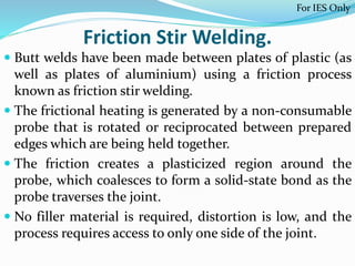 Friction Stir Welding.
 Butt welds have been made between plates of plastic (as
well as plates of aluminium) using a friction process
known as friction stir welding.
 The frictional heating is generated by a non-consumable
probe that is rotated or reciprocated between prepared
edges which are being held together.
 The friction creates a plasticized region around the
probe, which coalesces to form a solid-state bond as the
probe traverses the joint.
 No filler material is required, distortion is low, and the
process requires access to only one side of the joint.
For IES Only
 