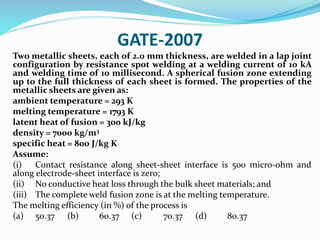 GATE-2007
Two metallic sheets, each of 2.0 mm thickness, are welded in a lap joint
configuration by resistance spot welding at a welding current of 10 kA
and welding time of 10 millisecond. A spherical fusion zone extending
up to the full thickness of each sheet is formed. The properties of the
metallic sheets are given as:
ambient temperature = 293 K
melting temperature = 1793 K
latent heat of fusion = 300 kJ/kg
density = 7000 kg/m3
specific heat = 800 J/kg K
Assume:
(i) Contact resistance along sheet-sheet interface is 500 micro-ohm and
along electrode-sheet interface is zero;
(ii) No conductive heat loss through the bulk sheet materials; and
(iii) The complete weld fusion zone is at the melting temperature.
The melting efficiency (in %) of the process is
(a) 50.37 (b) 60.37 (c) 70.37 (d) 80.37
 