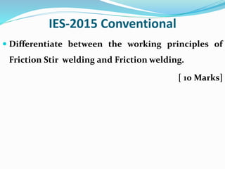 IES-2015 Conventional
 Differentiate between the working principles of
Friction Stir welding and Friction welding.
[ 10 Marks]
 