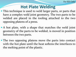 Hot Plate Welding
 This technique is used to weld larger parts, or parts that
have a complex weld joint geometry. The two parts to be
welded are placed in the tooling attached to the two
opposing platens of a press.
 A hot plate, with a shape that matches the weld joint
geometry of the parts to be welded, is moved in position
between the two parts.
 The two opposing platens move the parts into contact
with the hot plate until the heat softens the interfaces to
the melting point of the plastic.
For IES Only
 