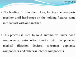  The holding fixtures then close, forcing the two parts
together until hard-stops on the holding fixtures come
into contact with one another.
 This process is used to weld automotive under hood
components, automotive interior trim components,
medical filtration devices, consumer appliance
components, and other car interior components.
For IES Only
 