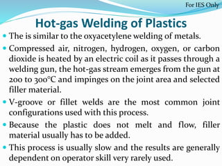 Hot-gas Welding of Plastics
 The is similar to the oxyacetylene welding of metals.
 Compressed air, nitrogen, hydrogen, oxygen, or carbon
dioxide is heated by an electric coil as it passes through a
welding gun, the hot-gas stream emerges from the gun at
200 to 300°C and impinges on the joint area and selected
filler material.
 V-groove or fillet welds are the most common joint
configurations used with this process.
 Because the plastic does not melt and flow, filler
material usually has to be added.
 This process is usually slow and the results are generally
dependent on operator skill very rarely used.
For IES Only
 