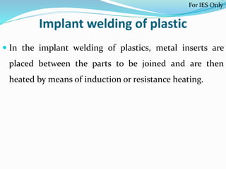 Implant welding of plastic
 In the implant welding of plastics, metal inserts are
placed between the parts to be joined and are then
heated by means of induction or resistance heating.
For IES Only
 