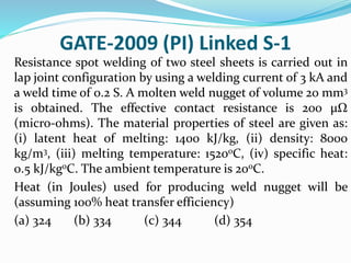 GATE-2009 (PI) Linked S-1
Resistance spot welding of two steel sheets is carried out in
lap joint configuration by using a welding current of 3 kA and
a weld time of 0.2 S. A molten weld nugget of volume 20 mm3
is obtained. The effective contact resistance is 200 µΩ
(micro-ohms). The material properties of steel are given as:
(i) latent heat of melting: 1400 kJ/kg, (ii) density: 8000
kg/m3, (iii) melting temperature: 1520oC, (iv) specific heat:
0.5 kJ/kgoC. The ambient temperature is 20oC.
Heat (in Joules) used for producing weld nugget will be
(assuming 100% heat transfer efficiency)
(a) 324 (b) 334 (c) 344 (d) 354
 