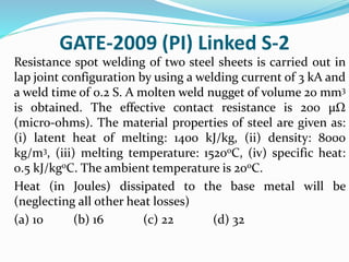 GATE-2009 (PI) Linked S-2
Resistance spot welding of two steel sheets is carried out in
lap joint configuration by using a welding current of 3 kA and
a weld time of 0.2 S. A molten weld nugget of volume 20 mm3
is obtained. The effective contact resistance is 200 µΩ
(micro-ohms). The material properties of steel are given as:
(i) latent heat of melting: 1400 kJ/kg, (ii) density: 8000
kg/m3, (iii) melting temperature: 1520oC, (iv) specific heat:
0.5 kJ/kgoC. The ambient temperature is 20oC.
Heat (in Joules) dissipated to the base metal will be
(neglecting all other heat losses)
(a) 10 (b) 16 (c) 22 (d) 32
 