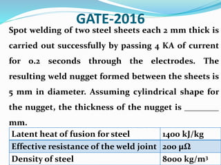 GATE-2016
Spot welding of two steel sheets each 2 mm thick is
carried out successfully by passing 4 KA of current
for 0.2 seconds through the electrodes. The
resulting weld nugget formed between the sheets is
5 mm in diameter. Assuming cylindrical shape for
the nugget, the thickness of the nugget is ________
mm.
Latent heat of fusion for steel 1400 kJ/kg
Effective resistance of the weld joint 200 μΩ
Density of steel 8000 kg/m3
 