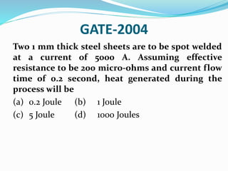 GATE-2004
Two 1 mm thick steel sheets are to be spot welded
at a current of 5000 A. Assuming effective
resistance to be 200 micro-ohms and current flow
time of 0.2 second, heat generated during the
process will be
(a) 0.2 Joule (b) 1 Joule
(c) 5 Joule (d) 1000 Joules
 